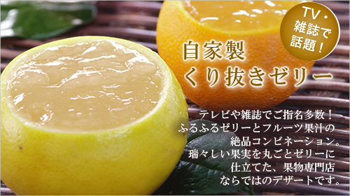 自家製くり抜きゼリーテレビや雑誌でご指名多数!瑞々しい果実を丸ごとゼリーに仕立てた、果物専門店ならではのデザートです。