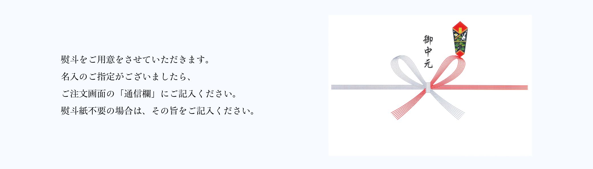 熨斗をご用意をさせていただきます。名入のご指定がございましたら、ご注文画面の「通信欄」にご記入ください。熨斗紙不要の場合は、その旨をご記入ください。