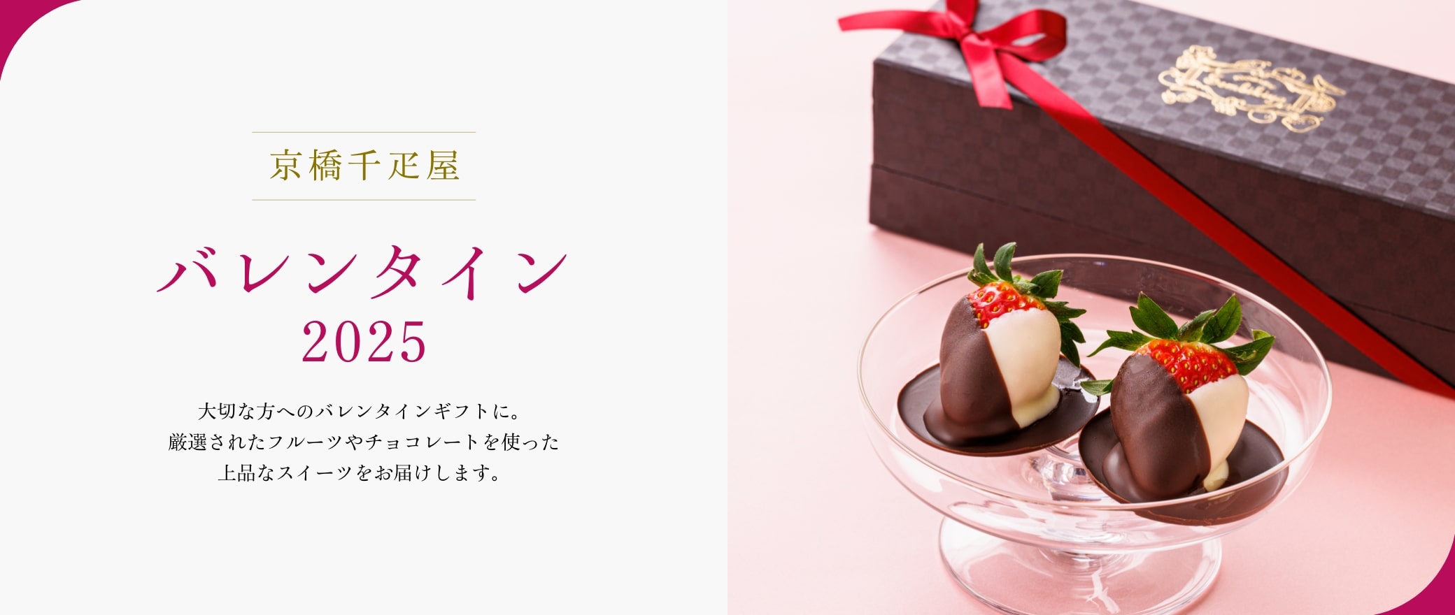 京橋千疋屋 バレンタイン 2025 大切な方へのバレンタインギフトに。厳選されたフルーツやチョコレートを使った上品なスイーツをお届けします。